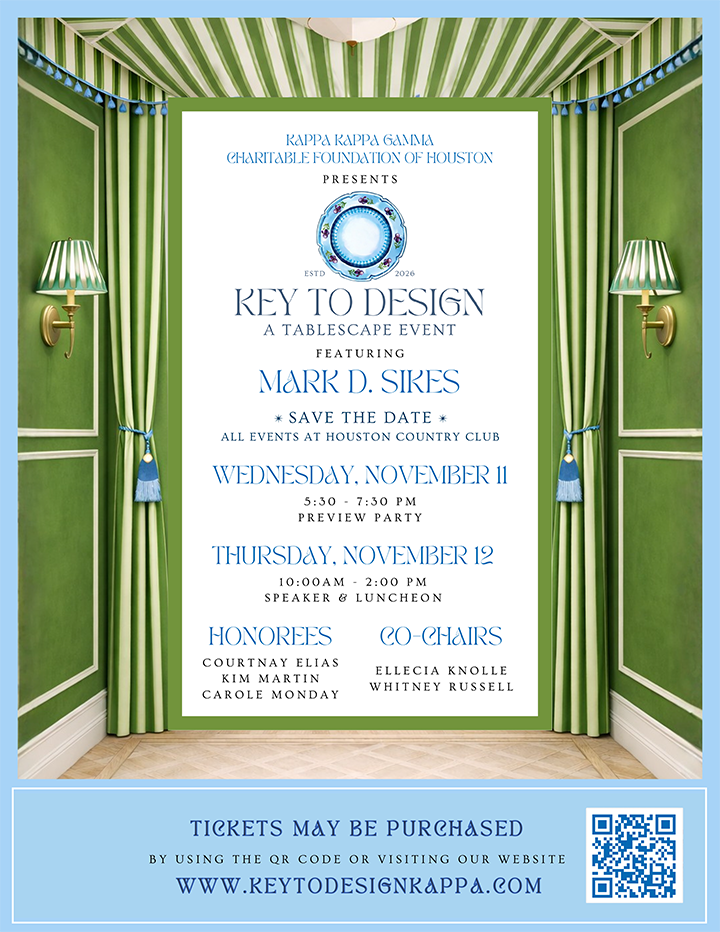 Kappa Kappa Gamma Charitable Foundation of Houston presents Key to Design: A Tablescape Event, featuring Mark D. Sikes. Save the date. All events at houston country club. Preview party, Wednesday, November 11, 5:30-7:30 pm. Speaker & luncheon, Thursday, november 12, 10:00 am-2:00 pm.  Honorees: Courtnay Elias, Kim Martin, Carole Monday. Co-chairs: Ellecia Knolle, Whitney Russell.